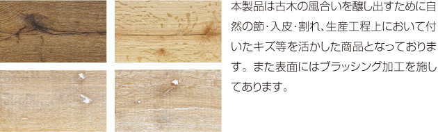 本製品は古木の風合いを醸し出すために自然の節・入皮・割れ、生産工程上において付いたキズ等を活かした商品となっております。また表面にはブラッシング加工を施してあります。